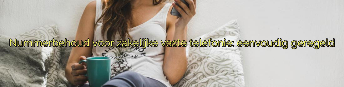 ﻿Nummerbehoud voor zakelijke vaste telefonie: eenvoudig geregeld