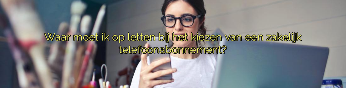 ﻿Waar moet ik op letten bij het kiezen van een zakelijk telefoonabonnement?